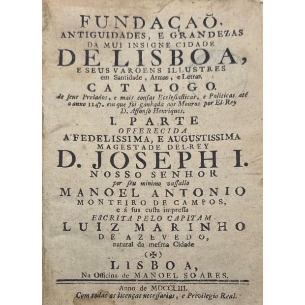 AZEVEDO, Luiz Marinho de. - FUNDAÇÃO ANTIGUIDADES, E GRANDEZAS DA MUI INSIGNE CIDADE DE LISBOA, E SEUS VAROENS ILLUSTRES em Santidade, Armas, e Letras. Catalogo. De seus Prelados, e mais cousas Ecclesiasticas, e Politicas até o anno de 1147. em que foi ganhada aos Mouros por El-Rei D. Affonso Henriques. I Parte (e II parte).