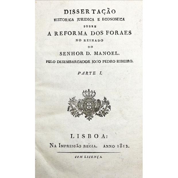 RIBEIRO, João Pedro. - DISSERTAÇÃO HISTORICA JURIDICA E ECONOMICA SOBRE A REFORMA DOS FORAES no reinado do Senhor D. Manoel. Parte I.